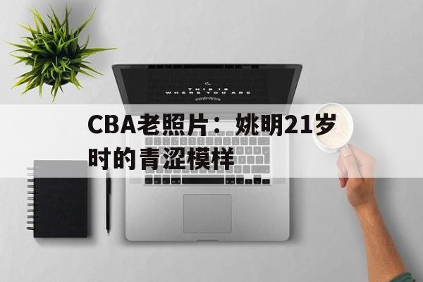 开云体育平台-包含CBA老照片：姚明21岁时的青涩模样的词条