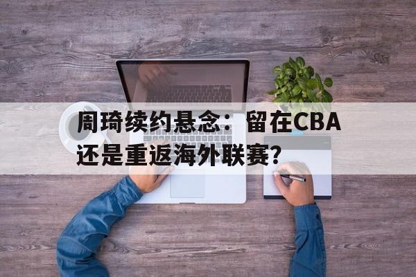 开云体育网址-关于周琦续约悬念：留在CBA还是重返海外联赛？的信息
